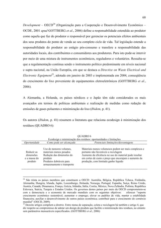 68

Development – OECD24 (Organização para a Cooperação e Desenvolvimento Econômico –
OCDE, 2001 apud GOTTBERG et al., 2006) define a responsabilidade estendida ao produtor
como aquela que faz do produtor o responsável por gerenciar os potenciais efeitos ambientais
dos seus produtos do ponto de venda ao seu completo ciclo de vida. Tal legislação estende a
responsabilidade do produtor ao estágio pós-consumo e transfere a responsabilidade das
autoridades locais, dos contribuintes e consumidores aos produtores. Para isto pode-se intervir
por meio de uma mistura de instrumentos econômicos, reguladores e voluntários. Ressalta-se
que a regulamentação continua sendo o instrumento político predominante em níveis nacional
e supra nacional, na União Européia, em que se destaca a Directive on Waste Electrical and
Electronic Equipment25, adotada em janeiro de 2003 e implementada em 2004, conseqüência
do crescimento do lixo proveniente de equipamentos eletroeletrônicos (GOTTBERG et al.,
2006).


A Alemanha, a Holanda, os países nórdicos e o Japão têm sido considerados os mais
avançados em termos de políticas ambientais e realização de medidas como redução de
emissões de gases poluentes e minimização do lixo (Ibidem, p. 41).


Os autores (Ibidem, p. 41) resumem a literatura que relaciona ecodesign à minimização dos
resíduos (QUADRO 6):


                                                 QUADRO 6
                        Ecodesign e minimização dos resíduos: oportunidades e limitações
 Oportunidade          Como pode ser alcançada                  Potenciais limitações/desvantagens

                    Uso de menores volumes,          Materiais menos volumosos podem ser mais complexos e
      Reduzir as    materiais menos pesados          portanto não favoráveis a reciclagem
      dimensões     Redução das dimensões do         Aumento da eficiência no uso do material pode resultar
     e a massa do   produto                          em cortes de custo e preço que encorajam o aumento da
        produto     Produtos dobráveis para          produção, com limitado ganho líquido
                    armazenamento e transporte




24
   São trinta os países membros que constituem a OECD: Austrália, Bélgica, República Tcheca, Finlândia,
Alemanha, Hungria, Irlanda, Japão, Luxemburgo, Holanda, Noruega, Portugal, Espanha, Suíça, Reino Unido,
Áustria, Canadá, Dinamarca, França, Grécia, Islândia, Itália, Coréia, México, Nova Zelândia, Polônia, República
Eslovaca, Suécia, Turquia e Estados Unidos. Os governos destes países por meio da OECD comprometem-se
com a democracia e a economia de mercado mundiais com os seguintes objetivos:                 oferecer “suporte
crescimento econômico sustentável; aumentar o emprego; elevar os padrões de vida; manter a estabilidade
financeira; auxiliar o desenvolvimento de outros países econômica; contribuir para o crescimento do comércio
mundial” (OECD, 2009).
25
   Dezoito artigos compõem a diretriz. Entre metas de separação, coleta e reciclagem há também o artigo 4, que
diz respeito ao compromisso de adotar um design do produto que facilite a minimização dos resíduos, no entanto
sem parâmetros mensuráveis especificados. (GOTTBERG et al., 2006)
 