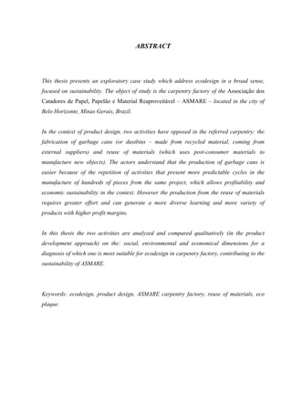 ABSTRACT




This thesis presents an exploratory case study which address ecodesign in a broad sense,
focused on sustainability. The object of study is the carpentry factory of the Associação dos
Catadores de Papel, Papelão e Material Reaproveitável – ASMARE – located in the city of
Belo Horizonte, Minas Gerais, Brazil.


In the context of product design, two activities have opposed in the referred carpentry: the
fabrication of garbage cans (or dustbins – made from recycled material, coming from
external suppliers) and reuse of materials (which uses post-consumer materials to
manufacture new objects). The actors understand that the production of garbage cans is
easier because of the repetition of activities that present more predictable cycles in the
manufacture of hundreds of pieces from the same project, which allows profitability and
economic sustainability in the context. However the production from the reuse of materials
requires greater effort and can generate a more diverse learning and more variety of
products with higher profit margins.


In this thesis the two activities are analyzed and compared qualitatively (in the product
development approach) on the: social, environmental and economical dimensions for a
diagnosis of which one is most suitable for ecodesign in carpentry factory, contributing to the
sustainability of ASMARE.




Keywords: ecodesign, product design, ASMARE carpentry factory, reuse of materials, eco
plaque.
 