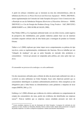 70

A partir de esforços voluntários que se iniciaram na área dos eletroeletrônicos, além da
influência da Directive on Waste Electrical and Electronic Equipment – WEEE, 2002/96/EC,
outras regulamentações da Comissão da União Européia (European Union Commission) são:
a Restrição no uso de Substâncias Perigosas (Restriction of Hazardous Substances – ROHS,
2002/95/EC) e o Uso de Energia dos Produtos (Energy Using Products – EuP, 2005/32/EC)
(BORCHARDT et al., 2008; KURK & EAGAN, 2008).


Para Walker (2002, p. 6) a legislação ambiental tende a ter um efeito inverso, sendo negativa
da perspectiva dos trabalhadores, pois grandes indústrias podem fazer uso de materiais
reciclados enquanto utilizam mão de obra barata para a montagem do produto no Extremo
Oriente.


Tukker et al. (2008) explicam que tentar impor novos comportamentos ou práticas do tipo
top-down, como as regulamentações, isoladamente não funciona. Deve-se trabalhar por um
“triângulo de mudança” em que as ações baseadas no mercado (dos produtores e
consumidores – bottom-up) possam ser amparadas pela política, por estas ações tipo top-
down.




O consumidor no processo de ecodesign e os selos ambientais




Um dos mecanismos utilizados para a difusão da idéia de preservação ambiental tem sido os
ecolabels ou selos ambientais na União Européia. Esses selos objetivam permitir que os
consumidores identifiquem os produtos ambientalmente preferíveis. Selos energéticos já são
obrigatórios para a linha branca ou eletrodomésticos como geladeiras e máquinas de lavar
roupas (SMITH, 2001, p. 21).


Gottberg et al. (2006) afirmam que evidências de critérios ambientais no comportamento de
compra dos consumidores são raras, porém tais evidências são identificadas nas empresas
suecas26. Nota-se também que as empresas suecas estudadas possuem um meio de


26
   Foram estudadas empresas do setor de iluminação da União Européia. A pesquisa foi realizada em oito
empresas no total, situadas na Alemanha, Holanda, Suécia e Reino Unido. Quatro delas pertenciam à categoria
de grandes empresas e as outras a categoria de pequenas e médias (até duzentos funcionários).
 
