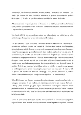 71

comunicação, de informação ambiental, de seus produtos. Trata-se do selo ambiental (eco-
label), que consiste em uma declaração ambiental do produto (environmental product
declaration – EPD) sobre os materiais e substâncias utilizadas em sua fabricação.


Diferente de outras pesquisas, como a de Baumman et al. (2002), a de van Hemel e Cramer
(2002) conclui que as demandas dos clientes são o estímulo externo mais influente comparado
à regulamentação governamental.


Para Smith (2001), os consumidores podem ser influenciados por iniciativas de selos
ambientais que destaquem o desempenho ambiental do produto.


Van Nes e Cramer (2003) identificam e analisam as motivações que levam consumidores a
substituir um produto e afirmam que o tempo de vida do produto (fase de uso) é fortemente
determinado pela opinião do usuário sobre as diversas características do produto. Segundo o
estudo “o que as pessoas querem basicamente é um produto que funciona bem e é capaz de
ser atualizado para atender suas necessidades variáveis”. Propõem que o desenvolvimento
deve focar-se em produtos dinâmicos e flexíveis para atender desejos variáveis de modo mais
ecológico. Nesse sentido, sugerem que design para longevidade (satisfação duradoura do
usuário versus satisfação momentânea de desejos atuais) implica em desenvolvimento de
produtos flexíveis que permitam variabilidade, adição de módulos ou acessórios e preparação
do produto para futuros reparos e atualizações, o que requer uma perspectiva do ciclo de vida
do produto. De acordo com Karlsson e Luttropp (2006), valores emocionais e conforto
tendem a ser questões chave para o tempo de uso do produto e de sua manutenção.


Boks (2006) relata que algumas empresas não se importam em comunicar os benefícios ou
vantagens ambientais de um produto por experiências anteriores sem sucesso. Karlsson e
Luttropp (2006) enunciam que, para alguns consumidores, o desempenho ambiental de um
produto é um fator de compra decisivo, já outros acreditam que produtos “verdes” são mais
caros do que deveriam ser, e um grande grupo vê o desempenho ambiental como uma questão
de baixa prioridade.


Apesar de terem opções de fazerem escolhas mais sustentáveis os consumidores comportam-
se passivamente. Uma proposta é que o consumidor mudará a partir dos seguintes elementos
 