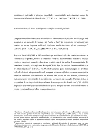 72

simultâneos: motivação e intenção, capacidade e oportunidade, pois depender apenas de
instrumentos informativos é insuficiente (EIVIND et al., 2007 apud TUKKER et al., 2008).




A minituarização, as novas tecnologias e a complexidade dos produtos




Um problema evidenciado com a miniaturização e redesenhos dos produtos no ecodesign está
associado a um aumento de vendas e ao “sentir-se bem” do consumidor por consumir um
produto de menor impacto ambiental, fenômeno conhecido como efeito bumerangue27
(rebound effect – MANZINI, 2007; SHERWIN & BHAMRA, 1999).


Jeswiet e Hauschild (2005, p. 632) antecipam que a miniaturização dos produtos aumentará a
variabilidade no produto, fazendo-o ainda mais complexo e aumentando o número de funções
possíveis ou mesmo mudando a função do produto a partir da análise de uma adaptação do
modelo de evolução tecnológica de Sheng (FIGURA 9) e do aumento da complexidade dos
produtos industriais28 (FIGURA 10). O estudo concluiu que a miniaturização dos produtos
pode não diminuir o impacto ambiental, mas pode agir em sentido inverso com o aumento dos
impactos ambientais com mudanças no produto com ênfase em suas funções, tornando-os
mais complexos, necessitando de métodos mais inovadores de produção. O artigo destaca a
necessidade de dar importância às questões de desmontagem e fim da vida (end of life – EOL)
do produto e retomar questões ambientais das quais o designer deve ter consciência durante o
projeto (o mais cedo possível no processo de design).




27
   Fenômeno pelo qual escolhas consideradas positivas ambientalmente referentes ao produto acabam causando
um efeito inverso quando imersas na complexidade sócio tecnológica (MANZINI, 2007, p. 26). O efeito
bumerangue é muitas vezes exemplificado por produtos do setor de eletroeletrônicos, que se tornam mais leves,
utilizam menos material, apresentam dimensões cada vez mais reduzidas, mas acabam causando obsolescência
das gerações anteriores, assim as pessoas trocam mais rápido seus produtos por outros quando o antigo ainda
estava em vida útil.
28
   Aumento do número de partes que os constituem e utilização de métodos de manufatura cada vez mais
sofisticados (por exemplo, a automação dos processos de fabricação) desde a revolução industrial (JESWIET &
HAUSCHILD, 2005, p. 631).
 