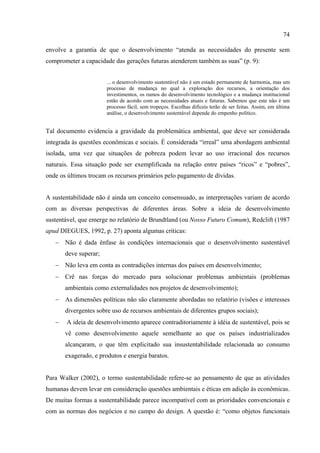 74

envolve a garantia de que o desenvolvimento “atenda as necessidades do presente sem
comprometer a capacidade das gerações futuras atenderem também as suas” (p. 9):


                       ... o desenvolvimento sustentável não é um estado permanente de harmonia, mas um
                       processo de mudança no qual a exploração dos recursos, a orientação dos
                       investimentos, os rumos do desenvolvimento tecnológico e a mudança institucional
                       estão de acordo com as necessidades atuais e futuras. Sabemos que este não é um
                       processo fácil, sem tropeços. Escolhas difíceis terão de ser feitas. Assim, em última
                       análise, o desenvolvimento sustentável depende do empenho político.


Tal documento evidencia a gravidade da problemática ambiental, que deve ser considerada
integrada às questões econômicas e sociais. É considerada “irreal” uma abordagem ambiental
isolada, uma vez que situações de pobreza podem levar ao uso irracional dos recursos
naturais. Essa situação pode ser exemplificada na relação entre países “ricos” e “pobres”,
onde os últimos trocam os recursos primários pelo pagamento de dívidas.


A sustentabilidade não é ainda um conceito consensuado, as interpretações variam de acordo
com as diversas perspectivas de diferentes áreas. Sobre a ideia de desenvolvimento
sustentável, que emerge no relatório de Brundtland (ou Nosso Futuro Comum), Redclift (1987
apud DIEGUES, 1992, p. 27) aponta algumas críticas:
   − Não é dada ênfase às condições internacionais que o desenvolvimento sustentável
       deve superar;
   − Não leva em conta as contradições internas dos países em desenvolvimento;
   − Crê nas forças do mercado para solucionar problemas ambientais (problemas
       ambientais como externalidades nos projetos de desenvolvimento);
   − As dimensões políticas não são claramente abordadas no relatório (visões e interesses
       divergentes sobre uso de recursos ambientais de diferentes grupos sociais);
   −   A ideia de desenvolvimento aparece contraditoriamente à idéia de sustentável, pois se
       vê como desenvolvimento aquele semelhante ao que os países industrializados
       alcançaram, o que têm explicitado sua insustentabilidade relacionada ao consumo
       exagerado, e produtos e energia baratos.


Para Walker (2002), o termo sustentabilidade refere-se ao pensamento de que as atividades
humanas devem levar em consideração questões ambientais e éticas em adição às econômicas.
De muitas formas a sustentabilidade parece incompatível com as prioridades convencionais e
com as normas dos negócios e no campo do design. A questão é: “como objetos funcionais
 