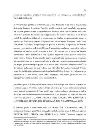 75

podem ser projetados e criados de modo compatível com princípios de sustentabilidade?”
(WALKER, 2002, p. 4).


O autor explora a questão da sustentabilidade na área de atuação do desenhista industrial (ou
designer) e do design do produto. Para ele a atual formação do profissional não corresponde
aos desafios propostos para a sustentabilidade. Ênfase é dada à produção em massa que
envolve os conceitos tradicionais de competitividade no mercado atendendo a um tópico
central do capitalismo industrial: o crescimento, que implica em conseqüências como: o
esgotamento de recursos, enormes desigualdades sociais em termos de riqueza, condições de
vida, saúde e educação, marginalização de pessoas e minorias, e exploração do trabalho
humano, como acontece no Extremo Oriente. O autor citado propõe que é necessário explorar
alternativas de design, como “tentativa e erro”, de maneira que o improviso torna-se
importante no sentido de trabalhar-se com o que está disponível, usando recursos limitados de
modo criativo. Trata-se de um caminho incerto a ser explorado e considera que apesar das
práticas tradicionais serem insustentáveis, não se sabe como uma abordagem sustentável deve
ser. Sugere que bons exemplos podem ser extraídos, como no caso do design vernacular31 ou
das culturas tradicionais, em que o objeto tem valor além do benefício funcional. Práticas
locais são consideradas mais sustentáveis. Para Walker (2002), o designer deve adquirir novas
competências e não apenas tentar fazer adaptações para cobrir propostas que são
incompatíveis: capital industrial versus sustentabilidade.


Percebe-se que o conceito convencional (inicial) de ecodesign está atrelado a questão da
competitividade do produto no mercado. Porém observa-se que reduzir impactos ambientais é
como tratar de um caminho de “mão dupla” que envolve mudanças não apenas na cadeia
produtiva, mas no comportamento do consumidor e na mudança do estilo de vida das
sociedades ocidentais (MANZINI, VEZZOLI, 2005; MANZINI, 2007; KARLSSON &
LUTTROPP, 2006; PETRINA, 2000; TUKKER et al., 2008; ZAFARMAND et al., 2003).


O consumo global é considerado muito alto (KARLSSON & LUTTROPP, 2006). É
amplamente divulgado que 20% da população mundial consome cerca de 80% dos recursos
(MANZINI, 2007; PETRINA, 2000; TUKKER et al., 2008). Tornam-se evidentes as

31
  Fukushima (2009, p. 58) descreve duas definições distintas para o termo design vernacular na área do design: a
primeira serve para caracterizar um objeto típico de alguma região em que não se observam influências externas;
a segunda para se referir as práticas que se apropriam de características regionais (típicas ou vernaculares) para
criar um objeto.
 