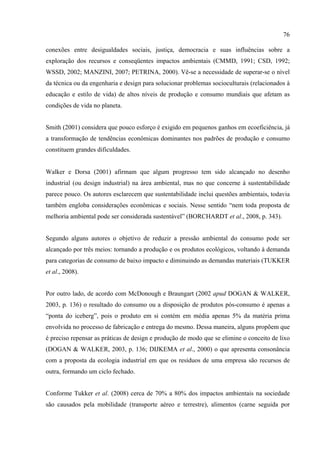 76

conexões entre desigualdades sociais, justiça, democracia e suas influências sobre a
exploração dos recursos e conseqüentes impactos ambientais (CMMD, 1991; CSD, 1992;
WSSD, 2002; MANZINI, 2007; PETRINA, 2000). Vê-se a necessidade de superar-se o nível
da técnica ou da engenharia e design para solucionar problemas socioculturais (relacionados à
educação e estilo de vida) de altos níveis de produção e consumo mundiais que afetam as
condições de vida no planeta.


Smith (2001) considera que pouco esforço é exigido em pequenos ganhos em ecoeficiência, já
a transformação de tendências econômicas dominantes nos padrões de produção e consumo
constituem grandes dificuldades.


Walker e Dorsa (2001) afirmam que algum progresso tem sido alcançado no desenho
industrial (ou design industrial) na área ambiental, mas no que concerne à sustentabilidade
parece pouco. Os autores esclarecem que sustentabilidade inclui questões ambientais, todavia
também engloba considerações econômicas e sociais. Nesse sentido “nem toda proposta de
melhoria ambiental pode ser considerada sustentável” (BORCHARDT et al., 2008, p. 343).


Segundo alguns autores o objetivo de reduzir a pressão ambiental do consumo pode ser
alcançado por três meios: tornando a produção e os produtos ecológicos, voltando à demanda
para categorias de consumo de baixo impacto e diminuindo as demandas materiais (TUKKER
et al., 2008).


Por outro lado, de acordo com McDonough e Braungart (2002 apud DOGAN & WALKER,
2003, p. 136) o resultado do consumo ou a disposição de produtos pós-consumo é apenas a
“ponta do iceberg”, pois o produto em si contém em média apenas 5% da matéria prima
envolvida no processo de fabricação e entrega do mesmo. Dessa maneira, alguns propõem que
é preciso repensar as práticas de design e produção de modo que se elimine o conceito de lixo
(DOGAN & WALKER, 2003, p. 136; DIJKEMA et al., 2000) o que apresenta consonância
com a proposta da ecologia industrial em que os resíduos de uma empresa são recursos de
outra, formando um ciclo fechado.


Conforme Tukker et al. (2008) cerca de 70% a 80% dos impactos ambientais na sociedade
são causados pela mobilidade (transporte aéreo e terrestre), alimentos (carne seguida por
 
