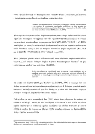 77

outros tipos de alimento), uso de energia dentro e ao redor de casa (aquecimento, resfriamento
e energia gasta com produtos), construção de casas e demolição.


                           Produção, mercados e consumo formam um regime de um conjunto interdependente
                           e co-evolutivo de tecnologias, significados simbólicos, serviços, práticas do
                           consumidor, regras, interesses, relações financeiras e expectativas. É difícil mudar
                           uma parte sem alterar o resto (TUKKER et al., 2008).


Neste espectro torna-se necessário ampliar as questões para o campo sociocultural em que se
espera uma mudança de concepção de bem-estar e qualidade de vida desassociada da idéia de
consumo junto a uma mudança comportamental (MANZINI, 2007; TUKKER et al., 2008).
Isso implica em inovações mais radicais (maiores desafios criativos no desenvolvimento de
novos produtos e idéias) na área do design de produtos ou projeto de produtos (BHAMRA
and SHERWIN, 1999; MANZINI, 2007; TUKKER et al., 2008).


Nessa “passagem” para sociedades mais sustentáveis ainda trabalha-se, na primeira década do
século XXI, nos limites e restrições próprias da prática do ecodesign nas indústrias32 em que,
conforme pode ser observado no texto de Edo (2002):


                           Desde um enfoque de rentabilidade para a empresa e sustentabilidade para a
                           sociedade, um produto ecológico, além de ter um impacto ambiental reduzido, deve
                           ser adquirido no mercado, porque senão produz maior impacto do que se não fosse
                           fabricado.


De acordo com Tischner (2000 apud KNIGHT & JENKINS, 2009) o ecodesign tem seus
limites, apenas adicionar considerações ambientais ao processo de design do produto é restrito
comparado ao design sustentável, que deve incorporar práticas mais inovadoras, empregar
princípios ecológicos, englobar aspectos sociais e éticos.


Pode-se observar que a colocação de Edo (2002) situa o desenvolvimento de produtos no
campo da tecnologia, trata-se de uma abordagem tecnocêntrica, o que estaria nos níveis
reparar e refinar (ações corretivas) segundo a concepção da releitura de Bhamra e Sherwin
(1999) do modelo de 4 passos de Charter (1997), posições criticadas por Petrina (2000),
Walker (2002) e Manzini (2007).



32
  De acordo com Smith (2001, p. 20) o ecodesign na prática das indústrias limita-se aos aspectos ambientais e
não incorpora necessariamente considerações sociais ou éticas.
 