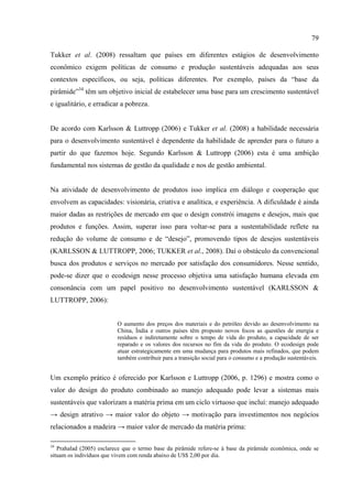 79

Tukker et al. (2008) ressaltam que países em diferentes estágios de desenvolvimento
econômico exigem políticas de consumo e produção sustentáveis adequadas aos seus
contextos específicos, ou seja, políticas diferentes. Por exemplo, países da “base da
pirâmide”34 têm um objetivo inicial de estabelecer uma base para um crescimento sustentável
e igualitário, e erradicar a pobreza.


De acordo com Karlsson & Luttropp (2006) e Tukker et al. (2008) a habilidade necessária
para o desenvolvimento sustentável é dependente da habilidade de aprender para o futuro a
partir do que fazemos hoje. Segundo Karlsson & Luttropp (2006) esta é uma ambição
fundamental nos sistemas de gestão da qualidade e nos de gestão ambiental.


Na atividade de desenvolvimento de produtos isso implica em diálogo e cooperação que
envolvem as capacidades: visionária, criativa e analítica, e experiência. A dificuldade é ainda
maior dadas as restrições de mercado em que o design constrói imagens e desejos, mais que
produtos e funções. Assim, superar isso para voltar-se para a sustentabilidade reflete na
redução do volume de consumo e de “desejo”, promovendo tipos de desejos sustentáveis
(KARLSSON & LUTTROPP, 2006; TUKKER et al., 2008). Daí o obstáculo da convencional
busca dos produtos e serviços no mercado por satisfação dos consumidores. Nesse sentido,
pode-se dizer que o ecodesign nesse processo objetiva uma satisfação humana elevada em
consonância com um papel positivo no desenvolvimento sustentável (KARLSSON &
LUTTROPP, 2006):


                          O aumento dos preços dos materiais e do petróleo devido ao desenvolvimento na
                          China, Índia e outros países têm proposto novos focos as questões de energia e
                          resíduos e indiretamente sobre o tempo de vida do produto, a capacidade de ser
                          reparado e os valores dos recursos no fim da vida do produto. O ecodesign pode
                          atuar estrategicamente em uma mudança para produtos mais refinados, que podem
                          também contribuir para a transição social para o consumo e a produção sustentáveis.


Um exemplo prático é oferecido por Karlsson e Luttropp (2006, p. 1296) e mostra como o
valor do design do produto combinado ao manejo adequado pode levar a sistemas mais
sustentáveis que valorizam a matéria prima em um ciclo virtuoso que incluí: manejo adequado
→ design atrativo → maior valor do objeto → motivação para investimentos nos negócios
relacionados a madeira → maior valor de mercado da matéria prima:

34
   Prahalad (2005) esclarece que o termo base da pirâmide refere-se à base da pirâmide econômica, onde se
situam os indivíduos que vivem com renda abaixo de US$ 2,00 por dia.
 