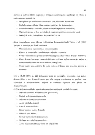 81

Karlsson e Luttropp (2006) sugerem os principais desafios para o ecodesign em relação a
contextos mais sustentáveis:
   − Design tem que trabalhar em consonância com prioridades de mercado;
   − Preferências de estilo de vida e aspectos imateriais são fundamentais;
   − Ecoeficiência não é suficiente, devem-se objetivar produtos ecoefetivos;
   − O presente escopo se foca na redução da carga ambiental (environmental load)
   − POR QUE se faz é mais básico do que COMO se faz.


Sobre os paradigmas envolvidos na problemática da sustentabilidade Tukker et al. (2008)
agrupam as preocupações de vários autores:
   − O mecanismo de crescimento de nossos mercados;
   − Como e se os mercados contribuem para a justiça e equidade;
   − Como o consumo que apóia a sustentabilidade pode ser discernido do que é destrutivo;
   − Como desenvolver novos e desmaterializados modos de realizar aspirações sociais, e
       como isto se relaciona aos novos modelos de negócios;
   − Como manter um equilíbrio de poder justo no triângulo dos negócios, governo e
       consumo.


Crul e Diehl (2006, p. 22) distinguem entre as superações necessárias para países
desenvolvidos e em desenvolvimento em três campos relacionados ao produto para
alcançarem   a    sustentabilidade.   Seguem   as   diretrizes   sugeridas   para   países   em
desenvolvimento:
a) Criação de oportunidades para atender requisitos sociais e de equidade (pessoas):
   − Melhorar o número de trabalhadores qualificados;
   − Reduzir as desigualdades de renda;
   − Melhorar as condições de trabalho;
   − Abolir o trabalho infantil;
   − Reduzir o analfabetismo;
   − Prover serviços básicos de saúde;
   − Fornecer água potável,
   − Reduzir o crescimento populacional;
   − Melhorar as condições das mulheres;
   − Abolir o deslocamento de pessoas em larga escala.
 