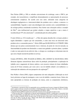 83



Para Petrina (2000, p. 208) os métodos convencionais do ecodesign, como o PDCA, por
exemplo, são tecnocêntricos e simplificam demasiadamente as representações de processos
extremamente complexos. De acordo com esse autor, utilizando essas categorias de
abordagem negligencia-se a interconectividade dos produtos com a cultura, a natureza e a
sustentabilidade. Segundo o autor uma abordagem mais coerente com a sustentabilidade é a
da ecologia política considerada ecocêntrica. Para ilustrar suas colocações utiliza o exemplo
da Nike36; uma multinacional que produz calçados e roupas esportivas e que a marca é
reconhecida por 97% dos americanos37, considerada parte da cultura global.


O autor (Ibidem, p. 221) ressalta que “... a Nike não apenas desenha (faz o design), produz e
regula identidades e sapatos que são consumidos, é como uma troca uni direcional entre
produtor ativo e consumidor passivo.”. Klein (2000 apud KARLSSON & LUTTROPP, 2006)
destaca que nos países economicamente ricos o interesse, do ponto de vista do mercado, na
funcionalidade do produto tem diminuído e a marca tem ganhado o primeiro plano, o produto
é cada vez mais parte de um estilo de vida, e o design ou o ecodesign se relacionam mais do
que com a função racional do produto ou serviço.


Estudos (PETRINA, 2000; WALKER & DORSA, 2001; JESWIET & HAUSCHILD, 2005)
destacam algumas características desse estilo de produção, principalmente a exploração do
trabalho com o pagamento de baixos salários a um excessivo número de horas trabalhadas
(cerca de 65 horas semanais, por vezes com o uso de trabalho infantil e de mulheres) e a
realocação das indústrias sob essa perspectiva de exploração38.


Para Walker e Dorsa (2001), alguns componentes são mais adequados à fabricação no nível
local, próximos ao lugar de montagem e com o uso de trabalho e materiais locais. Outros são
mais apropriados as técnicas de produção em massa, como os componentes eletrônicos,



36
   Inicialmente o mercado da Nike foi segmentado com as estratégias que levavam a imagem de Michael Jordan,
assim o grupo social que consumia este produto se identificava com o ícone do atleta negro. Depois, o mercado
foi ampliado em outros segmentos com mais propagandas (PETRINA, 2000).
37
   Segundo Petrina (2000) um adolescente americano consome de três a dez pares de tênis ao ano.
38
   Um par de tênis Nike é vendido para as lojas por aproximadamente $60,00, é vendido para o consumidor final
por cerca de $150,00 e em média dura menos de um ano, terminando em um aterro sanitário. Se um par de tênis
Nike é vendido a $100,00, $50,00 vão para a loja, $33,00 irão para a Nike (mais o lucro da loja caso se trate de
uma loja da Nike), $11,60 vão para a fábrica onde $0,40 serão distribuídos por salários e $5,00 vão para
transporte e impostos (PETRINA, 2000, p. 223).
 