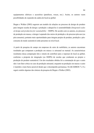 84

equipamentos elétricos e acessórios (parafusos, roscas, etc.). Assim, os autores veem
possibilidades de expansão da cadeia do local ao global.


Dogan e Walker (2003) sugerem um modelo de relações no processo de design do produto
para integrar escalas de design e produção e adequá-los à sustentabilidade (Integrated scales
of design and production for sustainability – ISDPS). De acordo com os autores, no processo
de produção em massa, o design é separado dos meios de produção e do processo pós-uso (ou
pós-consumo), portanto mais oportunidades para integrar projeto de produto, produção e pós-
consumo de modo sustentável estão presentes no nível local.


A partir de pesquisa de campo em empresas do setor de mobiliário, os autores encontram
resultados que comparam a produção em massa e a artesanal ou manual. As características
resultantes dessa comparação têm o intuito de contribuir para o repensar do local ao global,
conforme a proposta de integração (ou ISDPS) de escalas que conduzam ao projeto e
produção do produto sustentável. Um dos resultados obtidos foi a constatação de que o custo
não é um fator crítico no caso da produção artesanal, enquanto na produção em massa o custo
é mantido o mais baixo possível desde que o desempenho permaneça. Os QUADROS 7 e 8 a
seguir contêm algumas das sínteses da pesquisa de Dogan e Walker (2003).
 