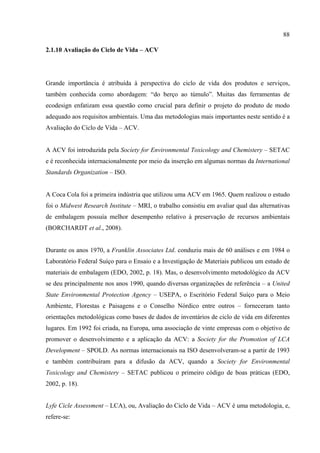 88

2.1.10 Avaliação do Ciclo de Vida – ACV




Grande importância é atribuída à perspectiva do ciclo de vida dos produtos e serviços,
também conhecida como abordagem: “do berço ao túmulo”. Muitas das ferramentas de
ecodesign enfatizam essa questão como crucial para definir o projeto do produto de modo
adequado aos requisitos ambientais. Uma das metodologias mais importantes neste sentido é a
Avaliação do Ciclo de Vida – ACV.


A ACV foi introduzida pela Society for Environmental Toxicology and Chemistery – SETAC
e é reconhecida internacionalmente por meio da inserção em algumas normas da International
Standards Organization – ISO.


A Coca Cola foi a primeira indústria que utilizou uma ACV em 1965. Quem realizou o estudo
foi o Midwest Research Institute – MRI, o trabalho consistiu em avaliar qual das alternativas
de embalagem possuía melhor desempenho relativo à preservação de recursos ambientais
(BORCHARDT et al., 2008).


Durante os anos 1970, a Franklin Associates Ltd. conduziu mais de 60 análises e em 1984 o
Laboratório Federal Suíço para o Ensaio e a Investigação de Materiais publicou um estudo de
materiais de embalagem (EDO, 2002, p. 18). Mas, o desenvolvimento metodológico da ACV
se deu principalmente nos anos 1990, quando diversas organizações de referência – a United
State Environmental Protection Agency – USEPA, o Escritório Federal Suíço para o Meio
Ambiente, Florestas e Paisagens e o Conselho Nórdico entre outros – forneceram tanto
orientações metodológicas como bases de dados de inventários de ciclo de vida em diferentes
lugares. Em 1992 foi criada, na Europa, uma associação de vinte empresas com o objetivo de
promover o desenvolvimento e a aplicação da ACV: a Society for the Promotion of LCA
Development – SPOLD. As normas internacionais na ISO desenvolveram-se a partir de 1993
e também contribuíram para a difusão da ACV, quando a Society for Environmental
Toxicology and Chemistery – SETAC publicou o primeiro código de boas práticas (EDO,
2002, p. 18).


Lyfe Cicle Assessment – LCA), ou, Avaliação do Ciclo de Vida – ACV é uma metodologia, e,
refere-se:
 