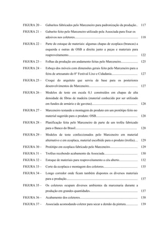 FIGURA 20 –   Gabaritos fabricados pelo Marceneiro para padronização da produção..                                    117

FIGURA 21 –   Gabarito feito pelo Marceneiro utilizado pela Associada para fixar os
              adesivos nos coletores.............................................................................. 118

FIGURA 22 –   Parte do estoque de materiais: algumas chapas de ecoplaca (brancas) a
              esquerda e outras de OSB a direita junto a peças e materiais para
              reaproveitamento.....................................................................................   122

FIGURA 23 –   Folhas da produção em andamento feitas pelo Marceneiro..................... 125

FIGURA 24 –   Esboço dos móveis com dimensões gerais feito pelo Marceneiro para a
              feira de artesanato do 8° Festival Lixo e Cidadania................................                     127

FIGURA 25 –   Croqui do arquiteto que serviu de base para os posteriores
              desenvolvimentos do Marceneiro............................................................              127

FIGURA 26 –   Modelos de teste em escala 0,1 construídos em chapas de alta
              densidade de fibras de madeira (material conhecido por ser utilizado
              em fundos de armário e de gavetas)........................................................              128

FIGURA 27 –   Marceneiro testando a montagem do produto em um protótipo feito no
              material sugerido para o produto: OSB...................................................                128

FIGURA 28 –   Planificação feita pelo Marceneiro de parte de um troféu fabricado
              para o Banco do Brasil............................................................................      128

FIGURA 29 –   Modelos de teste confeccionados pelo Marceneiro em material
              alternativo e em ecoplaca, material escolhido para o produto (troféu).... 129

FIGURA 30 –   Protótipo em ecoplaca fabricado pelo Marceneiro..................................                       129

FIGURA 31 –   Troféus recebendo acabamento da Associada.........................................                      130

FIGURA 32 –   Estoque de materiais para reaproveitamento a céu aberto....................... 132

FIGURA 33 –   Corte da ecoplaca e montagem dos coletores..........................................                    135

FIGURA 34 –   Longo corredor onde ficam também dispostos os diversos materiais
              para a produção........................................................................................ 137

FIGURA 35 –   Os coletores ocupam diversos ambientes da marcenaria durante a
              produção em grandes quantidades...........................................................              137

FIGURA 36 –   Acabamento dos coletores.......................................................................         138

FIGURA 37 –   Associada acomodando coletor para secar a demão da pintura............... 139
 