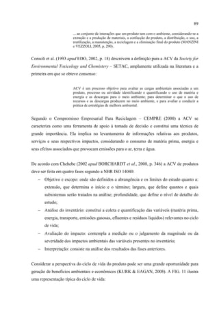 89

                       ... ao conjunto de interações que um produto tem com o ambiente, considerando-se a
                       extração e a produção de materiais, a confecção do produto, a distribuição, o uso, a
                       reutilização, a manutenção, a reciclagem e a eliminação final do produto (MANZINI
                       e VEZZOLI, 2005, p. 290).


Consoli et al. (1993 apud EDO, 2002, p. 18) descrevem a definição para a ACV da Society for
Environmental Toxicology and Chemistery – SETAC, amplamente utilizada na literatura e a
primeira em que se obteve consenso:


                       ACV é um processo objetivo para avaliar as cargas ambientais associadas a um
                       produto, processo ou atividade identificando e quantificando o uso de matéria e
                       energia e as descargas para o meio ambiente; para determinar o que o uso de
                       recursos e as descargas produzem no meio ambiente, e para avaliar e conduzir a
                       prática de estratégias de melhora ambiental.


Segundo o Compromisso Empresarial Para Reciclagem – CEMPRE (2000) a ACV se
caracteriza como uma ferramenta de apoio à tomada de decisão e constitui uma técnica de
grande importância. Ela implica no levantamento de informações relativas aos produtos,
serviços e seus respectivos impactos, considerando o consumo de matéria prima, energia e
seus efeitos associados que provocam emissões para o ar, terra e água.


De acordo com Chehebe (2002 apud BORCHARDT et al., 2008, p. 346) a ACV de produtos
deve ser feita em quatro fases segundo a NBR ISO 14040:
   − Objetivo e escopo: onde são definidos a abrangência e os limites do estudo quanto a:
       extensão, que determina o início e o término; largura, que define quantos e quais
       subsistemas serão tratados na análise; profundidade, que define o nível de detalhe do
       estudo;
   − Análise do inventário: constituí a coleta e quantificação das variáveis (matéria prima,
       energia, transporte, emissões gasosas, efluentes e resíduos líquidos) relevantes no ciclo
       de vida;
   − Avaliação do impacto: contempla a medição ou o julgamento da magnitude ou da
       severidade dos impactos ambientais das variáveis presentes no inventário;
   − Interpretação: consiste na análise dos resultados das fases anteriores.


Considerar a perspectiva do ciclo de vida do produto pode ser uma grande oportunidade para
geração de benefícios ambientais e econômicos (KURK & EAGAN, 2008). A FIG. 11 ilustra
uma representação típica do ciclo de vida:
 