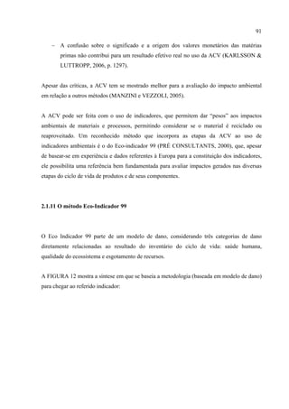91

    − A confusão sobre o significado e a origem dos valores monetários das matérias
        primas não contribui para um resultado efetivo real no uso da ACV (KARLSSON &
        LUTTROPP, 2006, p. 1297).


Apesar das críticas, a ACV tem se mostrado melhor para a avaliação do impacto ambiental
em relação a outros métodos (MANZINI e VEZZOLI, 2005).


A ACV pode ser feita com o uso de indicadores, que permitem dar “pesos” aos impactos
ambientais de materiais e processos, permitindo considerar se o material é reciclado ou
reaproveitado. Um reconhecido método que incorpora as etapas da ACV ao uso de
indicadores ambientais é o do Eco-indicador 99 (PRÉ CONSULTANTS, 2000), que, apesar
de basear-se em experiência e dados referentes à Europa para a constituição dos indicadores,
ele possibilita uma referência bem fundamentada para avaliar impactos gerados nas diversas
etapas do ciclo de vida de produtos e de seus componentes.




2.1.11 O método Eco-Indicador 99




O Eco Indicador 99 parte de um modelo de dano, considerando três categorias de dano
diretamente relacionadas ao resultado do inventário do ciclo de vida: saúde humana,
qualidade do ecossistema e esgotamento de recursos.


A FIGURA 12 mostra a síntese em que se baseia a metodologia (baseada em modelo de dano)
para chegar ao referido indicador:
 