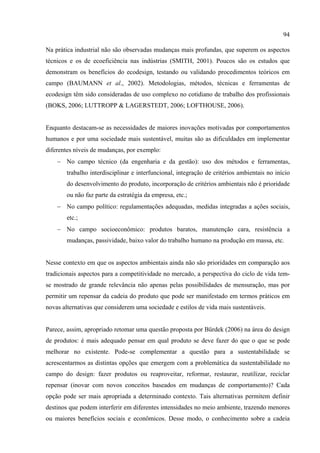 94

Na prática industrial não são observadas mudanças mais profundas, que superem os aspectos
técnicos e os de ecoeficiência nas indústrias (SMITH, 2001). Poucos são os estudos que
demonstram os benefícios do ecodesign, testando ou validando procedimentos teóricos em
campo (BAUMANN et al., 2002). Metodologias, métodos, técnicas e ferramentas de
ecodesign têm sido consideradas de uso complexo no cotidiano de trabalho dos profissionais
(BOKS, 2006; LUTTROPP & LAGERSTEDT, 2006; LOFTHOUSE, 2006).


Enquanto destacam-se as necessidades de maiores inovações motivadas por comportamentos
humanos e por uma sociedade mais sustentável, muitas são as dificuldades em implementar
diferentes níveis de mudanças, por exemplo:
    − No campo técnico (da engenharia e da gestão): uso dos métodos e ferramentas,
        trabalho interdisciplinar e interfuncional, integração de critérios ambientais no início
        do desenvolvimento do produto, incorporação de critérios ambientais não é prioridade
        ou não faz parte da estratégia da empresa, etc.;
    − No campo político: regulamentações adequadas, medidas integradas a ações sociais,
        etc.;
    − No campo socioeconômico: produtos baratos, manutenção cara, resistência a
        mudanças, passividade, baixo valor do trabalho humano na produção em massa, etc.


Nesse contexto em que os aspectos ambientais ainda não são prioridades em comparação aos
tradicionais aspectos para a competitividade no mercado, a perspectiva do ciclo de vida tem-
se mostrado de grande relevância não apenas pelas possibilidades de mensuração, mas por
permitir um repensar da cadeia do produto que pode ser manifestado em termos práticos em
novas alternativas que considerem uma sociedade e estilos de vida mais sustentáveis.


Parece, assim, apropriado retomar uma questão proposta por Bürdek (2006) na área do design
de produtos: é mais adequado pensar em qual produto se deve fazer do que o que se pode
melhorar no existente. Pode-se complementar a questão para a sustentabilidade se
acrescentarmos as distintas opções que emergem com a problemática da sustentabilidade no
campo do design: fazer produtos ou reaproveitar, reformar, restaurar, reutilizar, reciclar
repensar (inovar com novos conceitos baseados em mudanças de comportamento)? Cada
opção pode ser mais apropriada a determinado contexto. Tais alternativas permitem definir
destinos que podem interferir em diferentes intensidades no meio ambiente, trazendo menores
ou maiores benefícios sociais e econômicos. Desse modo, o conhecimento sobre a cadeia
 