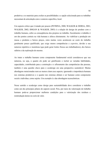 95

produtiva e os materiais para avaliar as possibilidades e a opção selecionada para se trabalhar
necessitam de articulação com o contexto específico, local.


Um aspecto crítico que é tratado por poucos (PETRINA, 2000; WALKER & DORSA, 2001;
WALKER, 2002; DOGAN & WALKER, 2003) é a relação do design do produto com o
trabalho humano, sobre as conseqüências dos projetos no trabalho. Socialmente o trabalho é
um dos pontos centrais na vida humana e afeta-a diretamente. Ao viabilizar a produção em
massa e produtos a baixos preços, estes muitas vezes acontecem ao custo do trabalho
geralmente pouco qualificado, que exige menos competências e expertise, devido a sua
natureza repetitiva e monótona (que pode gerar lesões físicas aos trabalhadores), dos baixos
salários e da exploração do mesmo.


Ao tratar o trabalho humano como componente fundamental social considera-se que sua
natureza, ou seja, o quanto ele pode ser gratificante e incluir as variadas habilidades,
capacidades, contribuindo para a construção e o afloramento das competências das pessoas,
também é uma questão chave para o ecodesign em uma perspectiva sustentável. Muitas
abordagens mencionadas nem ao menos citam esse aspecto, ignorando a importância humana
nos sistemas produtivos e o quanto tais sistemas afetam o ser humano como componente
social e indivíduo, como sujeito. Um exemplo é o das abordagens tecnocêntricas.


Nesse sentido o ecodesign como design para sustentabilidade deve considerar o trabalho
como um dos principais pilares do aspecto social. Pois, por meio da valorização do trabalho
humano pode-se proporcionar melhores condições para a valorização dos resíduos e
reintrodução destes no ciclo de valor.
 