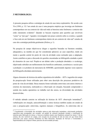3 METODOLOGIA


A presente pesquisa utiliza a estratégia de estudo de caso único exploratório. De acordo com
Yin (1994, p. 13) “um estudo de caso é uma pesquisa empírica que investiga um fenômeno
contemporâneo em seu contexto de vida real onde as barreiras entre fenômeno e contexto não
estão claramente evidentes”. Quando se buscam respostas para questões que envolvem
“como” ou “por que”, “quando o investigador tem pouco controle sobre os eventos, e quando
o foco está em um fenômeno contemporâneo dentro de um contexto de vida real” estudos de
caso são a estratégia preferida geralmente (Ibidem, p. 1).


Na pesquisa de campo objetivou-se chegar a sugestões baseadas na literatura estudada,
adequando-a, na medida em que for considerada aplicável, ao caso específico, tendo em
mente a questão central do ponto de vista da atividade como norteador para a adaptação.
Assim contribui-se para a discussão de questões encontradas na bibliografia estudada a partir
de elementos do caso real. Propõe-se um debate sobre a produção abordada e o ecodesign,
objetivando subsidiar um melhoramento dos benefícios ambientais, econômicos e sociais para
a produção e os produtos da marcenaria da ASMARE, questionando algumas vezes aspectos
da bibliografia abordada anteriormente.


Alguns elementos de técnicas da análise ergonômica do trabalho – AET e sugestões do campo
da pesquisa-ação foram utilizadas para obter uma descrição dos processos produtivos do
ponto de vista da atividade. Dessa maneira foram realizadas entrevistas com atores internos e
externos da marcenaria, realizando-se a observação em situação, buscando compreender o
sentido dos modos operatórios no trabalho real dos atores, na diversidade das atividades
desenvolvidas.


O método adotado consiste na utilização de técnicas de AET: observação instantânea41,
verbalizações em situação, autoconfrontação e outras técnicas também usadas em estudo de
caso e pesquisa-ação: entrevistas, registros manuais e fotográficos. As entrevistas não se

41
   Considerando a diversidade das atividades optou-se pela observação instantânea, selecionando produções
específicas para acompanhar, por exemplo: um pedido de coletores (produção seriada); a reutilização de
materiais para fabricação de mesas; e, buscou-se também manter uma freqüência semanal (ao menos 1 dia da
semana, dia este variável) em campo, com exceção de um período do mês de maio em que foram feitas
entrevistas com atores externos (Prefeitura de Belo Horizonte: Prestação de Serviços a Comunidade e
Superintendência de Limpeza Urbana; parceiros da universidade privada).
 