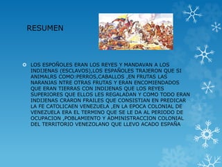 RESUMEN
LOS ESPOÑOLES ERAN LOS REYES Y MANDAVAN A LOS
INDIJENAS (ESCLAVOS),LOS ESPAÑOLES TRAJERON QUE SI
ANIMALRS COMO:PERROS,CABALLOS ,EN FRUTAS LAS
NARANJAS NTRE OTRAS FRUTAS Y ERAN ENCOMIENDADOS
QUE ERAN TIERRAS CON INDIJENAS QUE LOS REYES
SUPERIORES QUE ELLOS LES REGALADAN Y COMO TODO ERAN
INDIJENAS CRARON FRAILES QUE CONSISTIAN EN PREDICAR
LA FE CATOLICAEN VENEZUELA ,EN LA EPOCA COLONIAL DE
VENEZUELA ERA EL TERMINO QUE SE LE DA AL PERIODO DE
OCUPACION ,POBLAMIENTO Y ADMINISTRACCION COLONIAL
DEL TERRITORIO VENEZOLANO QUE LLEVO ACADO ESPAÑA