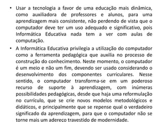 • Usar a tecnologia a favor de uma educação mais dinâmica,
como auxiliadora de professores e alunos, para uma
aprendizagem mais consistente, não perdendo de vista que o
computador deve ter um uso adequado e significativo, pois
Informática Educativa nada tem a ver com aulas de
computação.
• A Informática Educativa privilegia a utilização do computador
como a ferramenta pedagógica que auxilia no processo de
construção do conhecimento. Neste momento, o computador
é um meio e não um fim, devendo ser usado considerando o
desenvolvimento dos componentes curriculares. Nesse
sentido, o computador transforma-se em um poderoso
recurso de suporte à aprendizagem, com inúmeras
possibilidades pedagógicas, desde que haja uma reformulação
no currículo, que se crie novos modelos metodológicos e
didáticos, e principalmente que se repense qual o verdadeiro
significado da aprendizagem, para que o computador não se
torne mais um adereço travestido de modernidade.

 