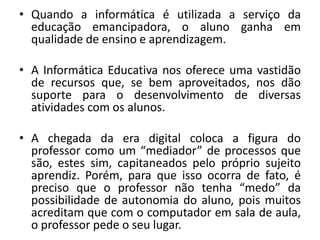 • Quando a informática é utilizada a serviço da
educação emancipadora, o aluno ganha em
qualidade de ensino e aprendizagem.
• A Informática Educativa nos oferece uma vastidão
de recursos que, se bem aproveitados, nos dão
suporte para o desenvolvimento de diversas
atividades com os alunos.
• A chegada da era digital coloca a figura do
professor como um “mediador” de processos que
são, estes sim, capitaneados pelo próprio sujeito
aprendiz. Porém, para que isso ocorra de fato, é
preciso que o professor não tenha “medo” da
possibilidade de autonomia do aluno, pois muitos
acreditam que com o computador em sala de aula,
o professor pede o seu lugar.

 