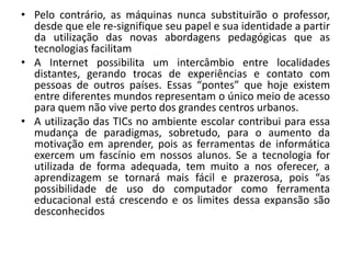 • Pelo contrário, as máquinas nunca substituirão o professor,
desde que ele re-signifique seu papel e sua identidade a partir
da utilização das novas abordagens pedagógicas que as
tecnologias facilitam
• A Internet possibilita um intercâmbio entre localidades
distantes, gerando trocas de experiências e contato com
pessoas de outros países. Essas “pontes” que hoje existem
entre diferentes mundos representam o único meio de acesso
para quem não vive perto dos grandes centros urbanos.
• A utilização das TICs no ambiente escolar contribui para essa
mudança de paradigmas, sobretudo, para o aumento da
motivação em aprender, pois as ferramentas de informática
exercem um fascínio em nossos alunos. Se a tecnologia for
utilizada de forma adequada, tem muito a nos oferecer, a
aprendizagem se tornará mais fácil e prazerosa, pois “as
possibilidade de uso do computador como ferramenta
educacional está crescendo e os limites dessa expansão são
desconhecidos

 
