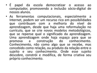 • É papel da escola democratizar o acesso ao
computador, promovendo a inclusão sócio-digital de
nossos alunos.
• As ferramentas computacionais, especialmente a
Internet, podem ser um recurso rico em possibilidades
que contribuam com a melhoria do nível de
aprendizagem, desde que haja uma reformulação no
currículo, que se crie novos modelos metodológicos,
que se repense qual o significado da aprendizagem.
Uma aprendizagem onde haja espaço para que se
promova
a
construção
do
conhecimento.
Conhecimento, não como algo que se recebe, mas
concebido como relação, ou produto da relação entre o
sujeito e seu conhecimento. Onde esse sujeito
descobre, constrói e modifica, de forma criativa seu
próprio conhecimento.

 