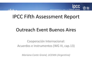 IPCC Fifth Assessment Report
Outreach Event Buenos Aires
Cooperación Internacional:
Acuerdos e Instrumentos (WG III, cap.13)
Mariana Conte Grand, UCEMA (Argentina)
 