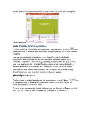 debajo de la diapositiva actual donde puede escribir sus notas de orador para
cada diapositiva
Vista Clasificador de diapositivas
Puede ir a la vista Clasificador de diapositivas desde la barra de tareas de la
parte inferior de la ventana de diapositiva o desde la pestaña Vista de la cinta de
opciones.
La vista Clasificador de diapositivas (a continuación) muestra todas las
diapositivas de la presentación en diapositivas en miniatura en secuencia
horizontal. Se trata de una vista muy práctica para reorganizar las diapositivas;
solo tiene que hacer clic y arrastrar las diapositivas a una nueva ubicación o
agregar secciones para organizar las diapositivas en grupos significativos.
Para obtener más información acerca de las secciones, vea el tema acerca
de usar secciones para organizar sus diapositivas en grupos.
Vista Página de notas
Puede mostrar u ocultar las notas de los oradores con el botón Notas de
la parte inferior de la ventana de diapositiva, o bien, ir a la vista Página de
notas de la pestaña Vista de la cinta.
El panel Notas se encuentra debajo de la ventana de diapositiva. Puede imprimir
sus notas o incluirlas en una presentación que envía a la audiencia o,
 