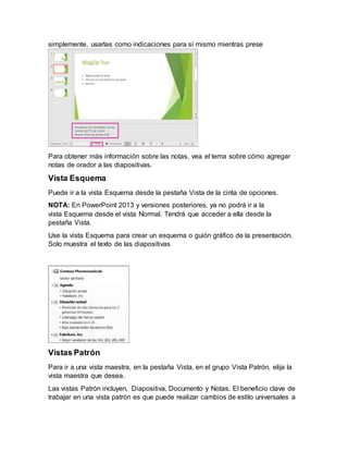 simplemente, usarlas como indicaciones para sí mismo mientras prese
Para obtener más información sobre las notas, vea el tema sobre cómo agregar
notas de orador a las diapositivas.
Vista Esquema
Puede ir a la vista Esquema desde la pestaña Vista de la cinta de opciones.
NOTA: En PowerPoint 2013 y versiones posteriores, ya no podrá ir a la
vista Esquema desde el vista Normal. Tendrá que acceder a ella desde la
pestaña Vista.
Use la vista Esquema para crear un esquema o guión gráfico de la presentación.
Solo muestra el texto de las diapositivas
Vistas Patrón
Para ir a una vista maestra, en la pestaña Vista, en el grupo Vista Patrón, elija la
vista maestra que desea.
Las vistas Patrón incluyen, Diapositiva, Documento y Notas. El beneficio clave de
trabajar en una vista patrón es que puede realizar cambios de estilo universales a
 