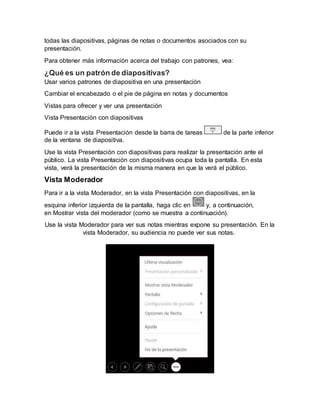 todas las diapositivas, páginas de notas o documentos asociados con su
presentación.
Para obtener más información acerca del trabajo con patrones, vea:
¿Qué es un patrón de diapositivas?
Usar varios patrones de diapositiva en una presentación
Cambiar el encabezado o el pie de página en notas y documentos
Vistas para ofrecer y ver una presentación
Vista Presentación con diapositivas
Puede ir a la vista Presentación desde la barra de tareas de la parte inferior
de la ventana de diapositiva.
Use la vista Presentación con diapositivas para realizar la presentación ante el
público. La vista Presentación con diapositivas ocupa toda la pantalla. En esta
vista, verá la presentación de la misma manera en que la verá el público.
Vista Moderador
Para ir a la vista Moderador, en la vista Presentación con diapositivas, en la
esquina inferior izquierda de la pantalla, haga clic en y, a continuación,
en Mostrar vista del moderador (como se muestra a continuación).
Use la vista Moderador para ver sus notas mientras expone su presentación. En la
vista Moderador, su audiencia no puede ver sus notas.
 