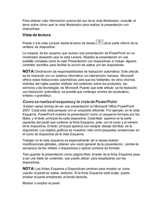 Para obtener más información acerca del uso de la vista Moderador, consulte el
tema sobre cómo usar la vista Moderador para realizar la presentación con
diapositivas.
Vista de lectura
Puede ir a la vista Lectura desde la barra de tareas de la parte inferior de la
ventana de diapositiva.
La mayoría de los usuarios que revisen una presentación de PowerPoint sin un
moderador desearán usar la vista Lectura. Muestra la presentación en una
pantalla completa como la vista Presentación con diapositivas, e incluye algunos
controles sencillos para facilitar la acción de voltear por las diapositivas.
NOTA: Declinación de responsabilidades de traducción automática: Este artículo
se ha traducido con un sistema informático sin intervención humana. Microsoft
ofrece estas traducciones automáticas para que los hablantes de otros idiomas
distintos del inglés puedan disfrutar del contenido sobre los productos, los
servicios y las tecnologías de Microsoft. Puesto que este artículo se ha traducido
con traducción automática, es posible que contenga errores de vocabulario,
sintaxis o gramática.
Como se realizael esquemay la vista de PowerPoint
Existen varias formas de ver una presentación en Microsoft Office PowerPoint
2007. Cada vista está pensada con un propósito diferente. Por ejemplo, en la vista
Esquema, PowerPoint muestra la presentación como un esquema formado por los
títulos y el texto principal de cada diapositiva. Cada título aparece en la parte
izquierda del panel que contiene la ficha Esquema, junto con el icono y el número
de la diapositiva. El texto principal aparece con sangría debajo del título de la
diapositiva. Los objetos gráficos se muestran sólo como pequeñas anotaciones en
el icono de diapositiva de la vista Esquema.
Trabajar en la vista esquema es especialmente útil si desea realizar
modificaciones globales, obtener una visión general de la presentación, cambie la
secuencia de las viñetas o diapositivas o aplicar cambios de formato.
Tras guardar la presentación como página Web, el texto de la ficha Esquema pasa
a ser una tabla de contenido, que puede utilizar para desplazarse por las
diapositivas.
NOTA: Las fichas Esquema y Diapositivas cambian para mostrar un icono
cuando el panel se vuelve estrecho. Si la ficha Esquema está oculta, puede
ampliar el panel arrastrando el borde derecho.
Mostrar o ampliar el panel
 