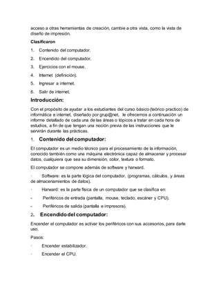 acceso a otras herramientas de creación, cambie a otra vista, como la vista de
diseño de impresión.
Clasificaron
1. Contenido del computador.
2. Encendido del computador.
3. Ejercicios con el mouse.
4. Internet (definición).
5. Ingresar a internet.
6. Salir de internet.
Introducción:
Con el propósito de ayudar a los estudiantes del curso básico (teórico practico) de
informática e internet, diseñado por grup@net, le ofrecemos a continuación un
informe detallado de cada una de las áreas o tópicos a tratar en cada hora de
estudios, a fin de que tengan una noción previa de las instrucciones que le
servirán durante las prácticas.
1. Contenido delcomputador:
El computador es un medio técnico para el procesamiento de la información,
conocido también como una máquina electrónica capaz de almacenar y procesar
datos, cualquiera que sea su dimensión, color, textura o formato.
El computador se compone además de software y harward.
· Software: es la parte lógica del computador, (programas, cálculos, y áreas
de almacenamientos de datos).
· Harward: es la parte física de un computador que se clasifica en:
- Periféricos de entrada (pantalla, mouse, teclado, escáner y CPU).
- Periféricos de salida (pantalla e impresora).
2. Encendidodel computador:
Encender el computador es activar los periféricos con sus accesorios, para darle
uso.
Pasos:
· Encender estabilizador.
· Encender el CPU.
 