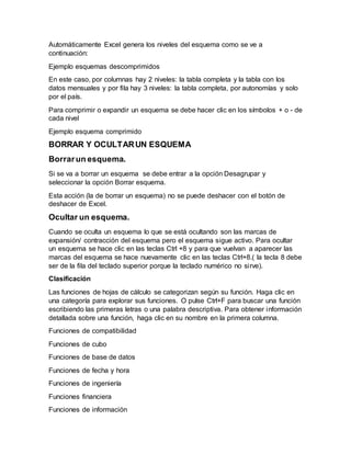 Automáticamente Excel genera los niveles del esquema como se ve a
continuación:
Ejemplo esquemas descomprimidos
En este caso, por columnas hay 2 niveles: la tabla completa y la tabla con los
datos mensuales y por fila hay 3 niveles: la tabla completa, por autonomías y solo
por el país.
Para comprimir o expandir un esquema se debe hacer clic en los símbolos + o - de
cada nivel
Ejemplo esquema comprimido
BORRAR Y OCULTARUN ESQUEMA
Borrarun esquema.
Si se va a borrar un esquema se debe entrar a la opción Desagrupar y
seleccionar la opción Borrar esquema.
Esta acción (la de borrar un esquema) no se puede deshacer con el botón de
deshacer de Excel.
Ocultar un esquema.
Cuando se oculta un esquema lo que se está ocultando son las marcas de
expansión/ contracción del esquema pero el esquema sigue activo. Para ocultar
un esquema se hace clic en las teclas Ctrl +8 y para que vuelvan a aparecer las
marcas del esquema se hace nuevamente clic en las teclas Ctrl+8.( la tecla 8 debe
ser de la fila del teclado superior porque la teclado numérico no sirve).
Clasificación
Las funciones de hojas de cálculo se categorizan según su función. Haga clic en
una categoría para explorar sus funciones. O pulse Ctrl+F para buscar una función
escribiendo las primeras letras o una palabra descriptiva. Para obtener información
detallada sobre una función, haga clic en su nombre en la primera columna.
Funciones de compatibilidad
Funciones de cubo
Funciones de base de datos
Funciones de fecha y hora
Funciones de ingeniería
Funciones financiera
Funciones de información
 