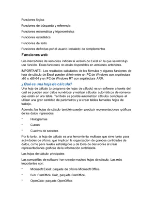 Funciones lógica
Funciones de búsqueda y referencia
Funciones matemática y trigonométrica
Funciones estadística
Funciones de texto
Funciones definidas por el usuario instalado de complementos
Funciones web
Los marcadores de versiones indican la versión de Excel en la que se introdujo
una función. Estas funciones no están disponibles en versiones anteriores.
IMPORTANTE: Los resultados calculados de las fórmulas y algunas funciones de
hoja de cálculo de Excel pueden diferir entre un PC de Windows con arquitectura
x86 o x86-64 y un PC de Windows RT con arquitectura ARM.
¿Qué es una hoja de cálculo?
Una hoja de cálculo (o programa de hojas de cálculo) es un software a través del
cual se pueden usar datos numéricos y realizar cálculos automáticos de números
que están en una tabla. También es posible automatizar cálculos complejos al
utilizar una gran cantidad de parámetros y al crear tablas llamadas hojas de
trabajo.
Además, las hojas de cálculo también pueden producir representaciones gráficas
de los datos ingresados:
* Histogramas
* Curvas
* Cuadros de sectores
Por lo tanto, la hoja de cálculo es una herramienta multiuso que sirve tanto para
actividades de oficina, que implican la organización de grandes cantidades de
datos, como para niveles estratégicos y de toma de decisiones al crear
representaciones gráficas de la información sintetizada.
Las hojas de cálculo principales
Las compañías de software han creado muchas hojas de cálculo. Las más
importantes son:
* Microsoft Excel: paquete de oficina Microsoft Office.
* Sun: StarOffice Calc, paquete StarOffice.
* OpenCalc: paquete OpenOffice.
 
