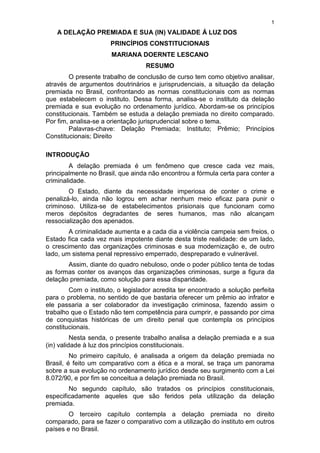 1
A DELAÇÃO PREMIADA E SUA (IN) VALIDADE Á LUZ DOS
PRINCÍPIOS CONSTITUCIONAIS
MARIANA DOERNTE LESCANO
RESUMO
O presente trabalho de conclusão de curso tem como objetivo analisar,
através de argumentos doutrinários e jurisprudenciais, a situação da delação
premiada no Brasil, confrontando as normas constitucionais com as normas
que estabelecem o instituto. Dessa forma, analisa-se o instituto da delação
premiada e sua evolução no ordenamento jurídico. Abordam-se os princípios
constitucionais. Também se estuda a delação premiada no direito comparado.
Por fim, analisa-se a orientação jurisprudencial sobre o tema.
Palavras-chave: Delação Premiada; Instituto; Prêmio; Princípios
Constitucionais; Direito
INTRODUÇÃO
A delação premiada é um fenômeno que cresce cada vez mais,
principalmente no Brasil, que ainda não encontrou a fórmula certa para conter a
criminalidade.
O Estado, diante da necessidade imperiosa de conter o crime e
penalizá-lo, ainda não logrou em achar nenhum meio eficaz para punir o
criminoso. Utiliza-se de estabelecimentos prisionais que funcionam como
meros depósitos degradantes de seres humanos, mas não alcançam
ressocialização dos apenados.
A criminalidade aumenta e a cada dia a violência campeia sem freios, o
Estado fica cada vez mais impotente diante desta triste realidade: de um lado,
o crescimento das organizações criminosas e sua modernização e, de outro
lado, um sistema penal repressivo emperrado, despreparado e vulnerável.
Assim, diante do quadro nebuloso, onde o poder público tenta de todas
as formas conter os avanços das organizações criminosas, surge a figura da
delação premiada, como solução para essa disparidade.
Com o instituto, o legislador acredita ter encontrado a solução perfeita
para o problema, no sentido de que bastaria oferecer um prêmio ao infrator e
ele passaria a ser colaborador da investigação criminosa, fazendo assim o
trabalho que o Estado não tem competência para cumprir, e passando por cima
de conquistas históricas de um direito penal que contempla os princípios
constitucionais.
Nesta senda, o presente trabalho analisa a delação premiada e a sua
(in) validade à luz dos princípios constitucionais.
No primeiro capítulo, é analisada a origem da delação premiada no
Brasil, é feito um comparativo com a ética e a moral, se traça um panorama
sobre a sua evolução no ordenamento jurídico desde seu surgimento com a Lei
8.072/90, e por fim se conceitua a delação premiada no Brasil.
No segundo capítulo, são tratados os princípios constitucionais,
especificadamente aqueles que são feridos pela utilização da delação
premiada.
O terceiro capítulo contempla a delação premiada no direito
comparado, para se fazer o comparativo com a utilização do instituto em outros
países e no Brasil.
 