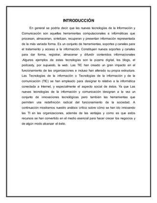 INTRODUCCIÓN
En general se podría decir que las nuevas tecnologías de la Información y
Comunicación son aquellas herramientas computacionales e informáticas que
procesan, almacenan, sintetizan, recuperan y presentan información representada
de la más variada forma. Es un conjunto de herramientas, soportes y canales para
el tratamiento y acceso a la información. Constituyen nuevos soportes y canales
para dar forma, registrar, almacenar y difundir contenidos informacionales
.Algunos ejemplos de estas tecnologías son la pizarra digital, los blogs, el
podcasty, por supuesto, la web. Las TIC han creado un gran impacto en el
funcionamiento de las organizaciones e incluso han alterado su propia estructura.
Las Tecnologías de la información o Tecnologías de la información y de la
comunicación (TIC) se han empleado para designar lo relativo a la informática
conectada a Internet, y especialmente el aspecto social de éstos. Ya que Las
nuevas tecnologías de la información y comunicación designan a la vez un
conjunto de innovaciones tecnológicas pero también las herramientas que
permiten una redefinición radical del funcionamiento de la sociedad. A
continuación mostramos nuestro análisis crítico sobre cómo se han ido innovando
las TI en las organizaciones, además de las ventajas y como es que estos
recursos se han convertido en el medio esencial para hacer crecer los negocios y
de algún modo alcanzar el éxito.
 