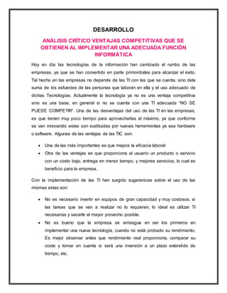 DESARROLLO
ANÁLISIS CRÍTICO VENTAJAS COMPETITIVAS QUE SE
OBTIENEN AL IMPLEMENTAR UNA ADECUADA FUNCIÓN
INFORMÁTICA
Hoy en día las tecnologías de la información han cambiado el rumbo de las
empresas, ya que se han convertido en parte primordiales para alcanzar el éxito.
Tal hecho en las empresas no depende de las TI con las que se cuenta, sino dela
suma de los esfuerzos de las personas que laboran en ella y el uso adecuado de
dichas Tecnologías. Actualmente la tecnología ya no es una ventaja competitiva
sino es una base, en general si no se cuenta con una TI adecuada “NO SE
PUEDE COMPETIR”. Una de las desventajas del uso de las TI en las empresas,
es que tienen muy poco tiempo para aprovecharlas al máximo, ya que conforme
se van innovando estas son sustituidas por nuevas herramientas ya sea hardware
o software. Algunas de las ventajas de las TIC son:
 Una de las más importantes es que mejora la eficacia laboral
 Otra de las ventajas es que proporciona al usuario un producto o servicio
con un costo bajo, entrega en menor tiempo, y mejores servicios, lo cual es
beneficio para la empresa.
Con la implementación de las TI han surgido sugerencias sobre el uso de las
mismas estas son:
 No es necesario invertir en equipos de gran capacidad y muy costosos, si
las tareas que se van a realizar no lo requieren, lo ideal es utilizar TI
necesarias y sacarle el mayor provecho posible.
 No es bueno que la empresa se arriesgue en ser los primeros en
implementar una nueva tecnología, cuando no está probado su rendimiento.
Es mejor observar antes que rendimiento real proporciona, comparar su
coste y tomar en cuenta si será una inversión a un plazo extendido de
tiempo, etc.
 