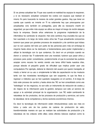 Si se piensa actualizar las TI que sea cuando en realidad los equipos lo requieran,
y si es necesario actualizar comparar los costos con equipos que realizan el
mismo fin pero buscando la manera de evitar grandes gastos. Hay que tener en
cuenta que cuando se invierte en TI no solamente hay que preocuparse por
actualizarlas sino también en protegerlas, para ello es necesario invertir en
seguridad, ya que entre más equipo se utilice es mayor el riesgo de recibir ataques
hacia la empresa. Desde años anteriores la progresiva implantación de la
informática ha cambiado la situación. Han sido cambios muy cruciales los que se
han suscitado a lo largo de todos estos años las TI que actualmente conocemos
tuvieron que pasar por grandes procesos de aceptación y de cambios que incluso
aun no son usados del todo por parte de las personas pero más sin embargo la
mayoría hasta ahora se ha dedicado a fundamentarse para poder implementar y
utilizar la tecnología con la que contamos. Es decir en un principio cuando se
dieron a conocer las TI solamente eran una novedad, tuvieron que pasar años y
procesos para poder consolidarse, posteriormente el que la sociedad las pudiera
aceptar como recurso ha venido siendo una tarea difícil hasta nuestros días,
porque abecés el pequeño grado de dificultad que implica poder usar una
computadora Por ejemplo, detiene la intención del usuario por querer manejarla, el
miedo a herrar en su uso o simplemente la falta de capacitación no los involucra
tanto con las novedades tecnológicas que van surgiendo, lo que los lleva a
regresar a métodos que se han quedado rezagados en el cambio. A lo largo de
todo este proceso de cambio y hasta ahora las TIC se han consolidado como una
“estrategia” en los negocios, no son sólo un instrumento de reducción de costes y
de mejora de la información para la gestión, tampoco son sólo un servicio de
apoyo a la actividad principal de la organización. Las TIC están cambiando la
naturaleza de los productos, de los procesos de producción y servicios, así como
la naturaleza de la competencia y de los sectores económicos mismos.
Es decir la tecnología de información están introduciéndose cada vez más en
todos y cada uno de los puntos de cadena de producción de valor,
transformándola manera en que se realizan las actividades de producción y la
naturaleza de los enlaces entre ellas; estos efectos básicos explican como la
 