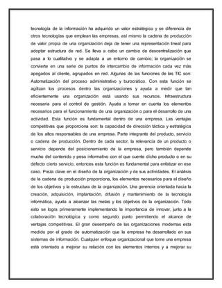 tecnología de la información ha adquirido un valor estratégico y se diferencia de
otros tecnologías que emplean las empresas, así mismo la cadena de producción
de valor propia de una organización deja de tener una representación lineal para
adoptar estructura de red. Se lleva a cabo un cambio de descentralización que
pasa a lo cualitativo y se adapta a un entorno de cambio; la organización se
convierte en una serie de puntos de intercambio de información cada vez más
apegados al cliente, agrupados en red. Algunas de las funciones de las TIC son:
Automatización del proceso administrativo y burocrático. Con esta función se
agilizan los procesos dentro las organizaciones y ayuda a medir que tan
eficientemente una organización está usando sus recursos. Infraestructura
necesaria para el control de gestión. Ayuda a tomar en cuenta los elementos
necesarios para el funcionamiento de una organización o para el desarrollo de una
actividad. Esta función es fundamental dentro de una empresa. Las ventajas
competitivas que proporciona son: la capacidad de dirección táctica y estratégica
de los altos responsables de una empresa. Parte integrante del producto, servicio
o cadena de producción. Dentro de cada sector, la relevancia de un producto o
servicio depende del posicionamiento de la empresa, pero también depende
mucho del contenido y peso informativo con el que cuente dicho producto o en su
defecto cierto servicio, entonces esta función es fundamental para enfatizar en ese
caso. Pieza clave en el diseño de la organización y de sus actividades. El análisis
de la cadena de producción proporciona, los elementos necesarios para el diseño
de los objetivos y la estructura de la organización. Una gerencia orientada hacia la
creación, adquisición, implantación, difusión y mantenimiento de la tecnología
informática, ayuda a alcanzar las metas y los objetivos de la organización. Todo
esto se logra primeramente implementando la importancia de innovar, junto a la
colaboración tecnológica y como segundo punto permitiendo el alcance de
ventajas competitivas. El gran desempeño de las organizaciones modernas esta
medido por el grado de automatización que la empresa ha desarrollado en sus
sistemas de información. Cualquier enfoque organizacional que tome una empresa
está orientado a mejorar su relación con los elementos internos y a mejorar su
 