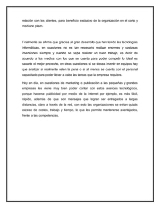 relación con los clientes, para beneficio exclusivo de la organización en el corto y
mediano plazo.
Finalmente se afirma que gracias al gran desarrollo que han tenido las tecnologías
informáticas, en ocasiones no es tan necesario realizar enormes y costosas
inversiones siempre y cuando se sepa realizar un buen trabajo, es decir de
acuerdo a los medios con los que se cuenta para poder competir lo ideal es
sacarle el mejor provecho, en otras cuestiones si se desea invertir en equipos hay
que analizar si realmente valen la pena o si al menos se cuenta con el personal
capacitado para poder llevar a cabo las tareas que la empresa requiera.
Hoy en día, en cuestiones de marketing o publicación a las pequeñas y grandes
empresas les viene muy bien poder contar con estos avances tecnológicos,
porque hacerse publicidad por medio de la internet por ejemplo, es más fácil,
rápido, además de que son mensajes que logran ser entregados a largas
distancias, claro a través de la red, con esto las organizaciones se evitan quizás
exceso de costes, trabajo y tiempo, lo que les permite mantenerse aventajados,
frente a las competencias.
 