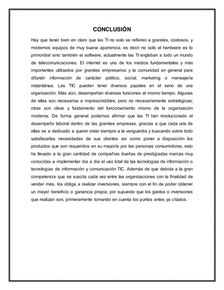 CONCLUSIÓN
Hay que tener bien en claro que las TI no solo se refieren a grandes, costosos, y
modernos equipos de muy buena apariencia, es decir no solo el hardware es lo
primordial sino también el software, actualmente las TI engloban a todo un mundo
de telecomunicaciones. El internet es uno de los medios fundamentales y más
importantes utilizados por grandes empresarios y la comunidad en general para
difundir información de carácter político, social, marketing o mensajería
instantánea. Las TIC pueden tener diversos papeles en el seno de una
organización. Más aún, desempeñan diversas funciones al mismo tiempo. Algunas
de ellas son necesarias e imprescindibles, pero no necesariamente estratégicas;
otras son clave y fundamento del funcionamiento mismo de la organización
moderna. De forma general podemos afirmar que las TI han revolucionado el
desempeño laboral dentro de las grandes empresas, gracias a que cada una de
ellas se a dedicado a querer estar siempre a la vanguardia y buscando sobre todo
satisfacerlas necesidades de sus clientes así como poner a disposición los
productos que son requeridos en su mayoría por las personas consumidoras, esto
ha llevado a la gran cantidad de compañías dueñas de prestigiadas marcas muy
conocidas a implementar día a día el uso total de las tecnologías de información o
tecnologías de información y comunicación TIC. Además de que debida a la gran
competencia que se suscita cada vez entre las organizaciones con la finalidad de
vender más, los obliga a realizar inversiones, siempre con el fin de poder obtener
un mayor beneficio o ganancia propia; por supuesto que los gastos o inversiones
que realizan son, primeramente tomando en cuenta los puntos antes ya citados.
 