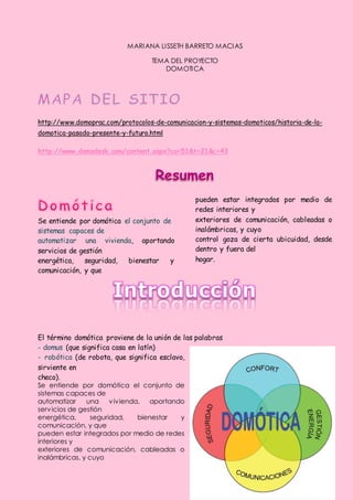 MARI ANA LI SSETH BARRETO MACI AS

                                  TEMA DEL PROYECTO
                                     DOMOTI CA




http://www.domoprac.com/protocolos-de-comunicacion-y-sistemas-domoticos/historia-de-la-
domotica-pasado-presente-y-futuro.html

http://www.domodesk.com/content.aspx?co=51&t=21&c=43




                                                pueden estar integrados por medio de
                                                redes interiores y
Se entiende por domótica el conjunto de         exteriores de comunicación, cableadas o
sistemas capaces de                             inalámbricas, y cuyo
automatizar una vivienda, aportando             control goza de cierta ubicuidad, desde
servicios de gestión                            dentro y fuera del
energética,    seguridad, bienestar    y        hogar.
comunicación, y que




El término domótica proviene de la unión de las palabras
- domus (que significa casa en latín)
- robótica (de robota, que significa esclavo,
sirviente en
checo).
Se entiende por domótica el conjunto de
sistemas capaces de
automatizar     una    v iv ienda, aportando
serv icios de gestión
energética,      seguridad,      bienestar y
comunicación, y que
pueden estar integrados por medio de redes
interiores y
exteriores de comunicación, cableadas o
inalámbricas, y cuyo
 