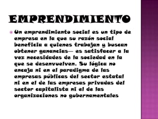    Un emprendimiento social es un tipo de
    empresa en la que su razón social
    beneficia a quienes trabajan y buscan
    obtener ganancias― es satisfacer a la
    vez necesidades de la sociedad en la
    que se desenvuelven. Su lógica no
    encaja ni en el paradigma de las
    empresas públicas del sector estatal
    ni en el de las empresas privadas del
    sector capitalista ni el de las
    organizaciones no gubernamentales
 