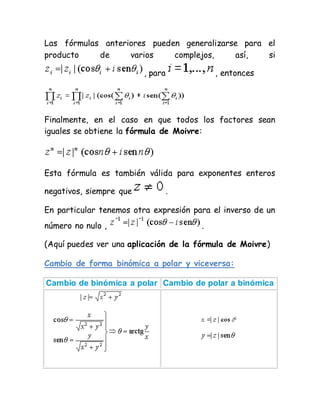 Las fórmulas anteriores pueden generalizarse para el
producto de varios complejos, así, si
, para , entonces
Finalmente, en el caso en que todos los factores sean
iguales se obtiene la fórmula de Moivre:
Esta fórmula es también válida para exponentes enteros
negativos, siempre que .
En particular tenemos otra expresión para el inverso de un
número no nulo , .
(Aquí puedes ver una aplicación de la fórmula de Moivre)
Cambio de forma binómica a polar y viceversa:
Cambio de binómica a polar Cambio de polar a binómica
 