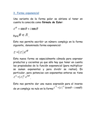 3. Forma exponencial
Una variante de la forma polar se obtiene al tener en
cuenta la conocida como fórmula de Euler:
Para .
Esto nos permite escribir un número complejo en la forma
siguiente, denominada forma exponencial:
Esta nueva forma es especialmente cómoda para expresar
productos y cocientes ya que sólo hay que tener en cuenta
las propiedades de la función exponencial (para multiplicar
se suman exponentes y para dividir se restan). En
particular, para potencias con exponentes enteros se tiene
.
Esto nos permite dar una nueva expresión para el inverso
de un complejo no nulo en la forma
 