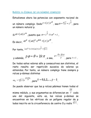 RAÍCES N-ÉSIMAS DE UN NÚMERO COMPLEJO
Estudiemos ahora las potencias con exponente racional de
un número complejo. Dado , sea , para
un número natural p.
Si , puesto que ,
Es decir, .
Por tanto,
y además, , o sea, , para .
De todos estos valores sólo p consecutivos son distintos, el
resto resulta ser repetición sucesiva de valores ya
obtenidos. Por tanto, un número complejo tiene siempre p
raíces p-ésimas distintas
, para .
Se puede observar que las p raíces pésimas tienen todas el
mismo módulo, y sus argumentos se diferencian en cada
uno del siguiente, esto es, las raíces p-ésimas se
encuentran en los vértices de un polígono regular de p
lados inscrito en la circunferencia de centro 0 y radio .
 