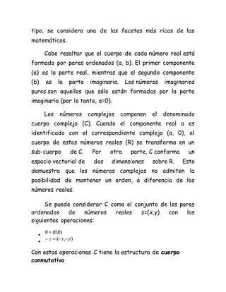 tipo, se considera una de las facetas más ricas de las
matemáticas.
Cabe resaltar que el cuerpo de cada número real está
formado por pares ordenados (a, b). El primer componente
(a) es la parte real, mientras que el segundo componente
(b) es la parte imaginaria. Los números imaginarios
puros son aquellos que sólo están formados por la parte
imaginaria (por lo tanto, a=0).
Los números complejos componen el denominado
cuerpo complejo (C). Cuando el componente real a es
identificado con el correspondiente complejo (a, 0), el
cuerpo de estos números reales (R) se transforma en un
sub-cuerpo de C. Por otra parte, C conforma un
espacio vectorial de dos dimensiones sobre R. Esto
demuestra que los números complejos no admiten la
posibilidad de mantener un orden, a diferencia de los
números reales.
Se puede considerar C como el conjunto de los pares
ordenados de números reales z=(x,y) con las
siguientes operaciones:


Con estas operaciones C tiene la estructura de cuerpo
conmutativo
 
