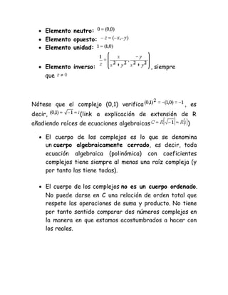 
 Elemento neutro:
 Elemento opuesto:
 Elemento unidad:
 Elemento inverso: , siempre
que
Nótese que el complejo (0,1) verifica , es
decir, (link a explicación de extensión de R
añadiendo raíces de ecuaciones algebraicas )
 El cuerpo de los complejos es lo que se denomina
un cuerpo algebraicamente cerrado, es decir, toda
ecuación algebraica (polinómica) con coeficientes
complejos tiene siempre al menos una raíz compleja (y
por tanto las tiene todas).
 El cuerpo de los complejos no es un cuerpo ordenado.
No puede darse en C una relación de orden total que
respete las operaciones de suma y producto. No tiene
por tanto sentido comparar dos números complejos en
la manera en que estamos acostumbrados a hacer con
los reales.
 