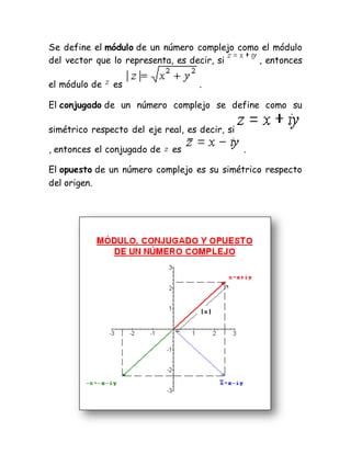 Se define el módulo de un número complejo como el módulo
del vector que lo representa, es decir, si , entonces
el módulo de es .
El conjugado de un número complejo se define como su
simétrico respecto del eje real, es decir, si
, entonces el conjugado de es .
El opuesto de un número complejo es su simétrico respecto
del origen.
 