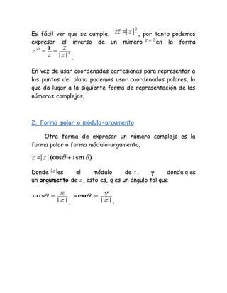 Es fácil ver que se cumple, , por tanto podemos
expresar el inverso de un número en la forma
.
En vez de usar coordenadas cartesianas para representar a
los puntos del plano podemos usar coordenadas polares, lo
que da lugar a la siguiente forma de representación de los
números complejos.
2. Forma polar o módulo-argumento
Otra forma de expresar un número complejo es la
forma polar o forma módulo-argumento,
Donde es el módulo de , y donde q es
un argumento de , esto es, q es un ángulo tal que
, .
 