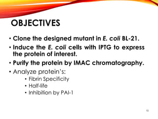 OBJECTIVES
• Clone the designed mutant in E. coli BL-21.
• Induce the E. coli cells with IPTG to express
the protein of interest.
• Purify the protein by IMAC chromatography.
• Analyze protein’s:
• Fibrin Specificity
• Half-life
• Inhibition by PAI-1
10
 